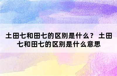 土田七和田七的区别是什么？ 土田七和田七的区别是什么意思